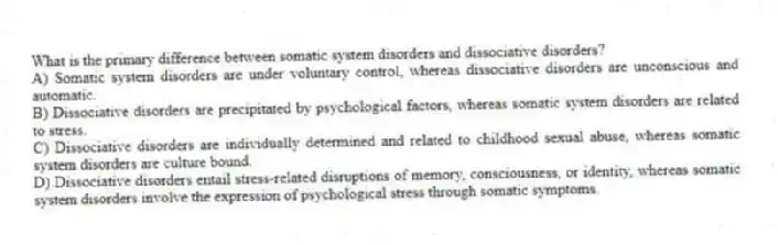 What is the primary difference between somatic system disorders and dissociative disorders?
A) Somatic system disorders are under voluntary control, whereas dissociative disorders are unconscious and automatic.
B) Dissociative disorders are precipitated by psychological factors, whereas somatic system disorders are related to stress.
C) Dissociative disorders are individually determined and related to childhood sexual abuse, whereas somatic system disorders are culture bound.
D) Dissociative disorders entail stress-related disruptions of memory, consciousness, or identity, whereas somatic system disorders involve the expression of psychological stress through somatic symptoms.