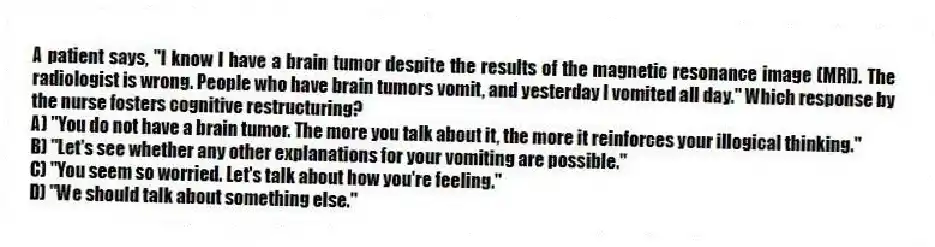 A patient says, "I know I have a brain tumor despite the results of the magnetic resonance image (MRI). The radiologist is wrong. People who have brain tumors vomit, and yesterday I vomited all day." Which response by the nurse fosters cognitive restructuring?
A) "You do not have a brain tumor. The more you talk about it, the more it reinforces your illogical thinking."
B) "Let's see whether any other explanations for your vomiting are possible."
C) "You seem so worried. Let's talk about how you're feeling."
D) "We should talk about something else."