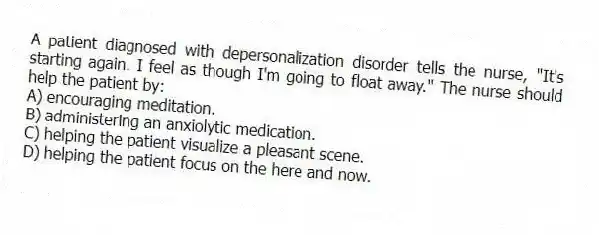A patient diagnosed with depersonalization disorder tells the nurse, "It's starting again. I feel as though I'm going to float away." The nurse should help the patient by:
A) encouraging meditation.
B) administering an anxiolytic medication.
C) helping the patient visualize a pleasant scene.
D) helping the patient focus on the here and now.