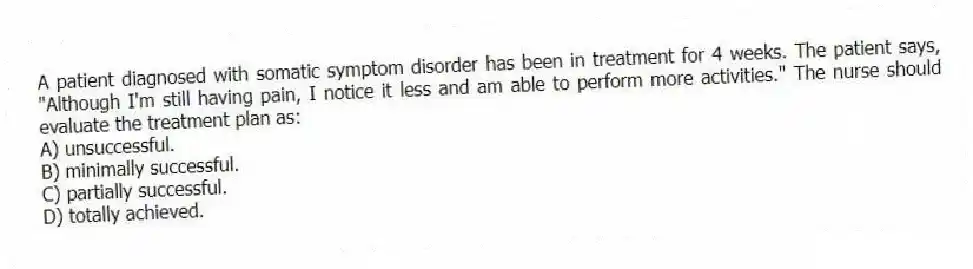 A patient diagnosed with somatic symptom disorder has been in treatment for 4 weeks. The patient says, "Although I'm still having pain, I notice it less and am able to perform more activities." The nurse should evaluate the treatment plan as:
A) unsuccessful.
B) minimally successful.
C) partially successful.
D) totally achieved.
