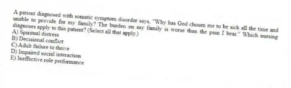 A patient diagnosed with somatic symptom disorder says, "Why has God chosen me to be sick all the time and unable to provide for my family? The burden on my family is worse than the pain I bear." Which nursing diagnoses apply to this patient? (Select all that apply.)
A) Spiritual distress
B) Decisional conflict
C) Adult failure to thrive
D) Impaired social interaction
E) Ineffective role performance