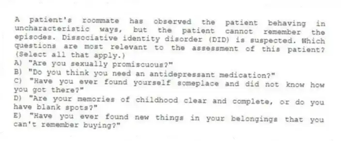 A patient's roommate has observed the patient behaving in uncharacteristic ways, but the patient cannot remember the episodes. Dissociative identity disorder (DID) is suspected. Which questions are most relevant to the assessment of this patient? (Select all that apply.)
A) "Are you sexually promiscuous?"
B) "Do you think you need an antidepressant medication?"
C) "Have you ever found yourself someplace and did not know how you got there?"
D) "Are your memories of childhood clear and complete, or do you have blank spots?"
E) "Have you ever found new things in your belongings that you can't remember buying?"