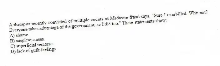 A therapist recently convicted of multiple counts of Medicare fraud says, "Sure I overbilled. Why not? Everyone takes advantage of the government, so I did too." These statements show:
A) shame.
B) suspiciousness.
C) superficial remorse.
D) lack of guilt feelings.