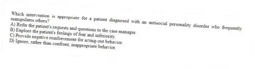 Which intervention is appropriate for a patient diagnosed with an antisocial personality disorder who frequently manipulates others?
A) Refer the patient's requests and questions to the case manager.
B) Explore the patient's feelings of fear and inferiority.
C) Provide negative reinforcement for acting-out behavior.
D) Ignore, rather than confront, inappropriate behavior.