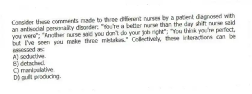 Consider these comments made to three different nurses by a patient diagnosed with an antisocial personality disorder: "You're a better nurse than the day shift nurse said you were"; "Another nurse said you don't do your job right"; "You think you're perfect, but I've seen you make three mistakes." Collectively, these interactions can be assessed as:
A) seductive.
B) detached.
C) manipulative.
D) guilt producing.