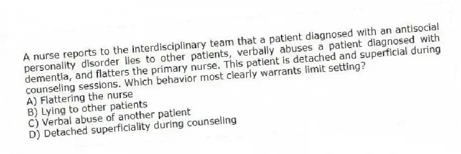 A nurse reports to the interdisciplinary team that a patient diagnosed with an antisocial personality disorder lies to other patients, verbally abuses a patient diagnosed with dementia, and flatters the primary nurse. This patient is detached and superficial during counseling sessions. Which behavior most clearly warrants limit setting?
A) Flattering the nurse
B) Lying to other patients
C) Verbal abuse of another patient
D) Detached superficiality during counseling