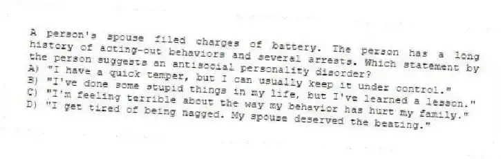 A person's spouse filed charges of battery. The person has a long history of acting-out behaviors and several arrests. Which statement by the person suggests an antisocial personality disorder?
A) "I have a quick temper, but I can usually keep it under control."
B) "I've done some stupid things in my life, but I've learned a lesson."
C) "I'm feeling terrible about the way my behavior has hurt my family."
D) "I get tired of being nagged. My spouse deserved the beating."