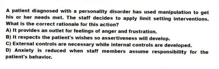 A patient diagnosed with a personality disorder has used manipulation to get his or her needs met. The staff decides to apply limit setting interventions. What is the correct rationale for this action?
A) It provides an outlet for feelings of anger and frustration.
B) It respects the patient's wishes so assertiveness will develop.
C) External controls are necessary while internal controls are developed.
D) Anxiety is reduced when staff members assume responsibility for the patient's behavior.