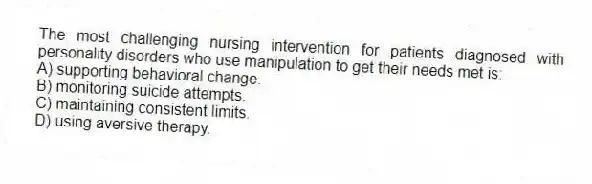 The most challenging nursing intervention for patients diagnosed with personality disorders who use manipulation to get their needs met is:
A) supporting behavioral change.
B) monitoring suicide attempts.
C) maintaining consistent limits.
D) using aversive therapy.