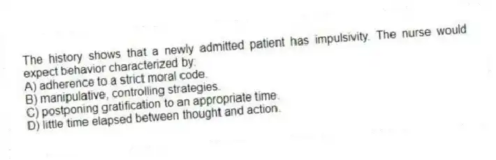 The history shows that a newly admitted patient has impulsivity. The nurse would expect behavior characterized by:
A) adherence to a strict moral code.
B) manipulative, controlling strategies.
C) postponing gratification to an appropriate time.
D) little time elapsed between thought and action.
