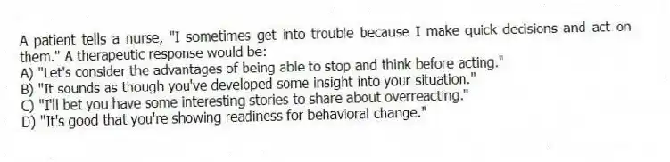 A patient tells a nurse, "I sometimes get into trouble because I make quick decisions and act on them." A therapeutic response would be:
A) "Let's consider the advantages of being able to stop and think before acting."
B) "It sounds as though you've developed some insight into your situation."
C) "I'll bet you have some interesting stories to share about overreacting."
D) "It's good that you're showing readiness for behavioral change."