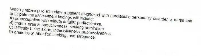 When preparing to interview a patient diagnosed with narcissistic personality disorder, a nurse can anticipate the assessment findings will include:
A) preoccupation with minute details; perfectionism.
B) charm, drama, seductiveness; seeking admiration.
C) difficulty being alone; indecisiveness, submissiveness.
D) grandiosity, attention seeking, and arrogance.