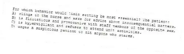 For which behavior would limit setting be most essential? The patient:
A) clings to the nurse and asks for advice about inconsequential matters.
B) is flirtatious and provocative with staff members of the opposite sex.
C) is hypervigilant and refuses to attend unit activities.
D) urges a suspicious patient to hit anyone who stares.