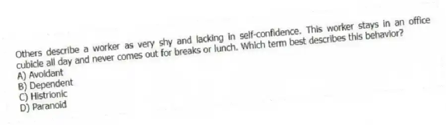 Others describe a worker as very shy and lacking in self-confidence. This worker stays in an office cubicle all day and never comes out for breaks or lunch. Which term best describes this behavior?
A) Avoidant
B) Dependent
C) Histrionic
D) Paranoid