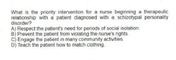 What is the priority intervention for a nurse beginning a therapeutic relationship with a patient diagnosed with a schizotypal personality disorder?
A) Respect the patient's need for periods of social isolation.
B) Prevent the patient from violating the nurse's rights.
C) Engage the patient in many community activities.
D) Teach the patient how to match clothing.