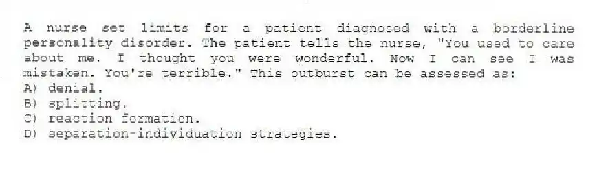 A nurse set limits for a patient diagnosed with a borderline personality disorder. The patient tells the nurse, "You used to care about me. I thought you were wonderful. Now I can see I was mistaken. You're terrible." This outburst can be assessed as:
A) denial.
B) splitting.
C) reaction formation.
D) separation-individuation strategies.