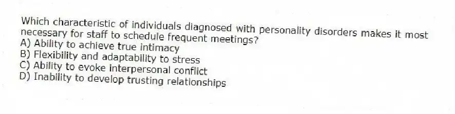 Which characteristic of individuals diagnosed with personality disorders makes it most necessary for staff to schedule frequent meetings?
A) Ability to achieve true intimacy
B) Flexibility and adaptability to stress
C) Ability to evoke interpersonal conflict
D) Inability to develop trusting relationships
