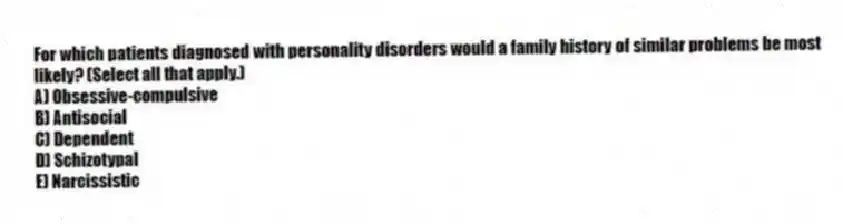 For which patients diagnosed with personality disorders would a family history of similar problems be most likely? (Select all that apply.)
A) Obsessive-compulsive
B) Antisocial
C) Dependent
D) Schizotypal
E) Narcissistic