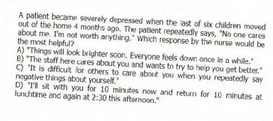 A patient became severely depressed when the last of six children moved out of the home 4 months ago. The patient repeatedly says, "No one cares about me. I'm not worth anything." Which response by the nurse would be the most helpful?
A) "Things will look brighter soon. Everyone feels down once in a while."
B) "The staff here cares about you and wants to try to help you get better."
C) "It is difficult for others to care about you when you repeatedly say negative things about yourself."
D) "I'll sit with you for 10 minutes now and return for 10 minutes at lunchtime and again at 2:30 this afternoon."
