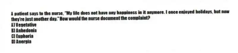 A patient says to the nurse, "My life does not have any happiness in it anymore. I once enjoyed holidays, but now they're just another day." How would the nurse document the complaint?
A) Vegetative
B) Anhedonia
C) Euphoria
D) Anergia