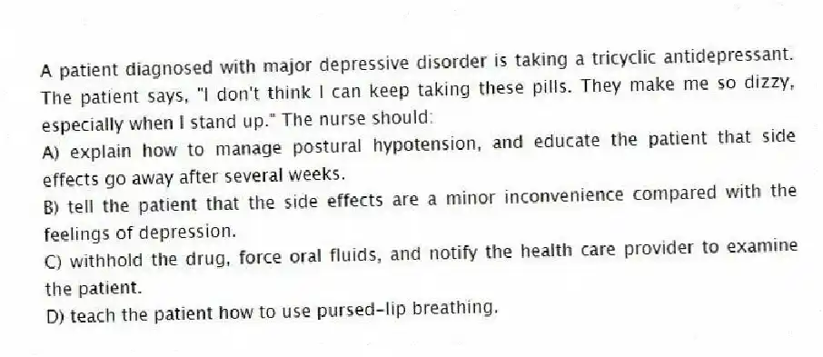 A patient diagnosed with major depressive disorder is taking a tricyclic antidepressant. The patient says, "I don't think I can keep taking these pills. They make me so dizzy, especially when I stand up." The nurse should:
A) explain how to manage postural hypotension, and educate the patient that side effects go away after several weeks.
B) tell the patient that the side effects are a minor inconvenience compared with the feelings of depression.
C) withhold the drug, force oral fluids, and notify the health care provider to examine the patient.
D) teach the patient how to use pursed-lip breathing.