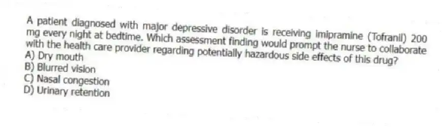 A patient diagnosed with major depressive disorder is receiving imipramine (Tofranil) 200 mg every night at bedtime. Which assessment finding would prompt the nurse to collaborate with the health care provider regarding potentially hazardous side effects of this drug?
A) Dry mouth
B) Blurred vision
C) Nasal congestion
D) Urinary retention