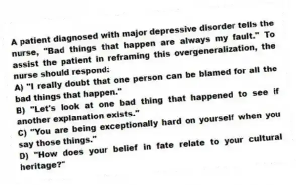A patient diagnosed with major depressive disorder tells the nurse, "Bad things that happen are always my fault." To assist the patient in reframing this overgeneralization, the nurse should respond:
A) "I really doubt that one person can be blamed for all the bad things that happen."
B) "Let's look at one bad thing that happened to see if another explanation exists."
C) "You are being exceptionally hard on yourself when you say those things."
D) "How does your belief in fate relate to your cultural heritage?"