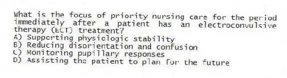 What is the focus of priority nursing care for the period immediately after a patient has an electroconvulsive therapy (ECT) treatment?
A) Supporting physiologic stability
B) Reducing disorientation and confusion
C) Monitoring pupillary responses
D) Assisting the patient to plan for the future