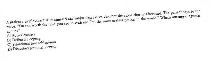 A patient's employment is terminated and major depressive disorder develops shortly afterward. The patient says to the nurse, "I'm not worth the time you spend with me. I'm the most useless person in the world." Which nursing diagnosis applies?
A) Powerlessness
B) Defensive coping
C) Situational low self-esteem
D) Disturbed personal identity
