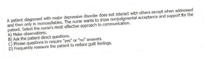 A patient diagnosed with major depressive disorder does not interact with others except when addressed and then only in monosyllables. The nurse wants to show nonjudgmental acceptance and support for the patient. Select the nurse's most effective approach to communication.
A) Make observations.
B) Ask the patient direct questions.
C) Phrase questions to require "yes" or "no" answers.
D) Frequently reassure the patient to reduce guilt feelings.