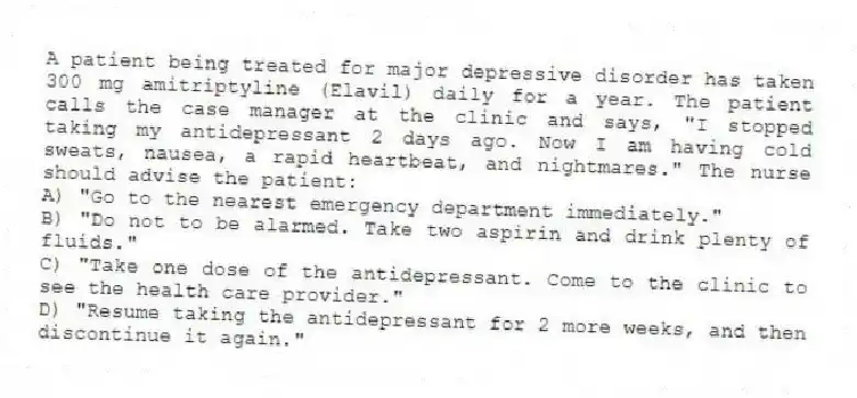 A patient being treated for major depressive disorder has taken 300 mg amitriptyline (Elavil) daily for a year. The patient calls the case manager at the clinic and says, "I stopped taking my antidepressant 2 days ago. Now I am having cold sweats, nausea, a rapid heartbeat, and nightmares." The nurse should advise the patient:
A) "Go to the nearest emergency department immediately."
B) "Do not to be alarmed. Take two aspirin and drink plenty of fluids."
C) "Take one dose of the antidepressant. Come to the clinic to see the health care provider."
D) "Resume taking the antidepressant for 2 more weeks, and then discontinue it again."