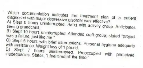 Which documentation indicates the treatment plan of a patient diagnosed with major depressive disorder was effective?
A) Slept 6 hours uninterrupted. Sang with activity group. Anticipates seeing grandchild.
B) Slept 10 hours uninterrupted. Attended craft group; stated "project was a failure, just like me."
C) Slept 5 hours with brief interruptions. Personal hygiene adequate with assistance. Weight loss of 1 pound.
D) Slept 7 hours uninterrupted. Preoccupied with perceived inadequacies. States, "I feel tired all the time."