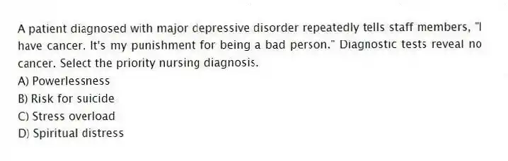 A patient diagnosed with major depressive disorder repeatedly tells staff members, "I have cancer. It's my punishment for being a bad person." Diagnostic tests reveal no cancer. Select the priority nursing diagnosis.
A) Powerlessness
B) Risk for suicide
C) Stress overload
D) Spiritual distress