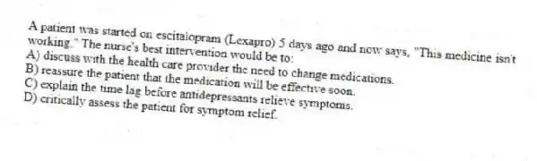 A patient was started on escitalopram (Lexapro) 5 days ago and now says, "This medicine isn't working." The nurse's best intervention would be to:
A) discuss with the health care provider the need to change medications.
B) reassure the patient that the medication will be effective soon.
C) explain the time lag before antidepressants relieve symptoms.
D) critically assess the patient for symptom relief.