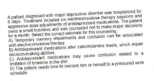 A patient diagnosed with major depressive disorder was hospitalized for 8 days. Treatment included six electroconvulsive therapy sessions and aggressive dose adjustments of antidepressant medications. The patient owns a small business and was counseled not to make major decisions for a month. Select the correct rationale for this counseling.
A) Temporary memory impairments and confusion can be associated with electroconvulsive therapy.
B) Antidepressant medications alter catecholamine levels, which impair decision-making abilities.
C) Antidepressant medications may cause confusion related to a limitation of tyramine in the diet.
D) The patient needs time to reorient him or herself to a pressured work schedule.