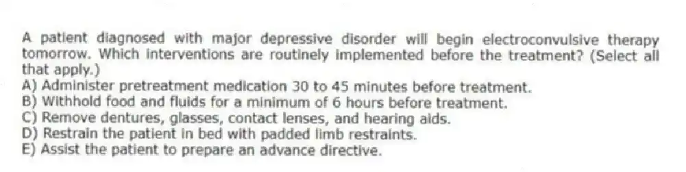 A patient diagnosed with major depressive disorder will begin electroconvulsive therapy tomorrow. Which interventions are routinely implemented before the treatment? (Select all that apply.)
A) Administer pretreatment medication 30 to 45 minutes before treatment.
B) Withhold food and fluids for a minimum of 6 hours before treatment.
C) Remove dentures, glasses, contact lenses, and hearing aids.
D) Restrain the patient in bed with padded limb restraints.
E) Assist the patient to prepare an advance directive.