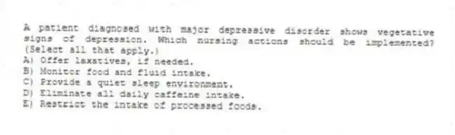 A patient diagnosed with major depressive disorder shows vegetative signs of depression. Which nursing actions should be implemented? (Select all that apply.)
A) Offer laxatives, if needed.
B) Monitor food and fluid intake.
C) Provide a quiet sleep environment.
D) Eliminate all daily caffeine intake.
E) Restrict the intake of processed foods.