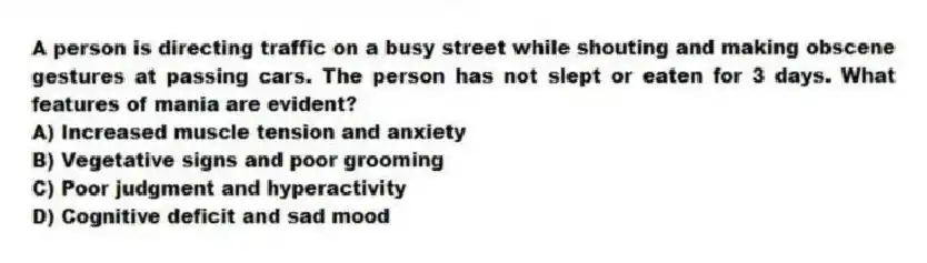 A person is directing traffic on a busy street while shouting and making obscene gestures at passing cars. The person has not slept or eaten for 3 days. What features of mania are evident?
A) Increased muscle tension and anxiety
B) Vegetative signs and poor grooming
C) Poor judgment and hyperactivity
D) Cognitive deficit and sad mood