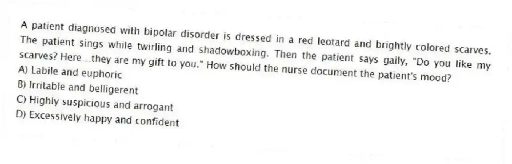 A patient diagnosed with bipolar disorder is dressed in a red leotard and brightly colored scarves. The patient sings while twirling and shadowboxing. Then the patient says gaily, "Do you like my scarves? Here…they are my gift to you." How should the nurse document the patient's mood?
A) Labile and euphoric
B) Irritable and belligerent
C) Highly suspicious and arrogant
D) Excessively happy and confident