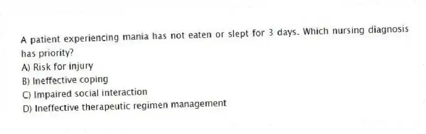 A patient experiencing mania has not eaten or slept for 3 days. Which nursing diagnosis has priority?
A) Risk for injury
B) Ineffective coping
C) Impaired social interaction
D) Ineffective therapeutic regimen management