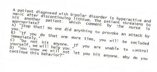 A patient diagnosed with bipolar disorder is hyperactive and manic after discontinuing lithium. The patient threatens to hit another patient. Which comment by the nurse is appropriate?
A) "Stop that! No one did anything to provoke an attack by you."
B) "If you do that one more time, you will be secluded immediately."
C) "Do not hit anyone. If you are unable to control yourself, we will help you."
D) "You know we will not let you hit anyone. Why do you continue this behavior?"