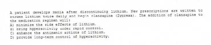 A patient develops mania after discontinuing lithium. New prescriptions are written to resume lithium twice daily and begin olanzapine (Zyprexa). The addition of olanzapine to the medication regimen will:
A) minimize the side effects of lithium.
B) bring hyperactivity under rapid control.
C) enhance the antimanic actions of lithium.
D) provide long-term control of hyperactivity.
