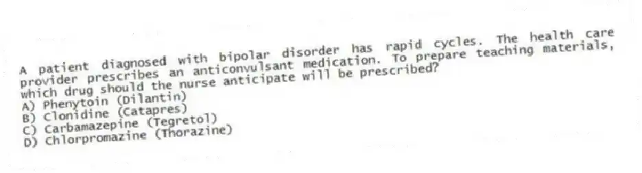 A patient diagnosed with bipolar disorder has rapid cycles. The health care provider prescribes an anticonvulsant medication. To prepare teaching materials, which drug should the nurse anticipate will be prescribed?
A) Phenytoin (Dilantin)
B) Clonidine (Catapres)
C) Carbamazepine (Tegretol)
D) Chlorpromazine (Thorazine)