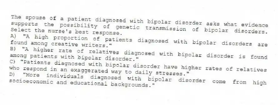 The spouse of a patient diagnosed with bipolar disorder asks what evidence supports the possibility of genetic transmission of bipolar disorders. Select the nurse's best response.
A) "A high proportion of patients diagnosed with bipolar disorders are found among creative writers."
B) "A higher rate of relatives diagnosed with bipolar disorder is found among patients with bipolar disorder."
C) "Patients diagnosed with bipolar disorder have higher rates of relatives who respond in an exaggerated way to daily stresses."
D) "More individuals diagnosed with bipolar disorder come from high socioeconomic and educational backgrounds."