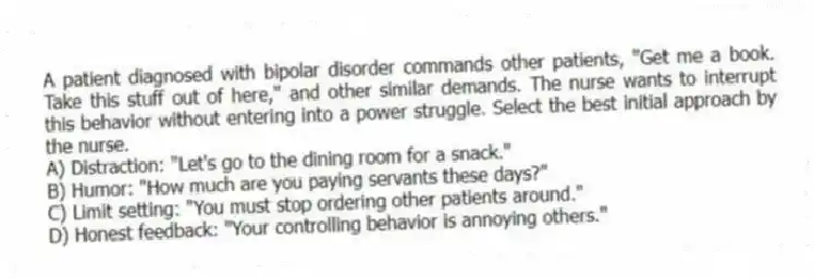 A patient diagnosed with bipolar disorder commands other patients, "Get me a book. Take this stuff out of here," and other similar demands. The nurse wants to interrupt this behavior without entering into a power struggle. Select the best initial approach by the nurse.
A) Distraction: "Let's go to the dining room for a snack."
B) Humor: "How much are you paying servants these days?"
C) Limit setting: "You must stop ordering other patients around."
D) Honest feedback: "Your controlling behavior is annoying others."