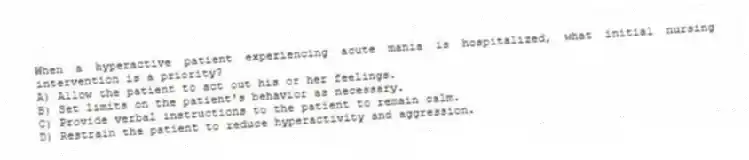 When a hyperactive patient experiencing acute mania is hospitalized, what initial nursing intervention is a priority?
A) Allow the patient to act out his or her feelings.
B) Set limits on the patient's behavior as necessary.
C) Provide verbal instructions to the patient to remain calm.
D) Restrain the patient to reduce hyperactivity and aggression.