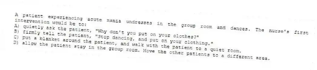 A patient experiencing acute mania undresses in the group room and dances. The nurse's first intervention would be to:
A) quietly ask the patient, "Why don't you put on your clothes?"
B) firmly tell the patient, "Stop dancing, and put on your clothing."
C) put a blanket around the patient, and walk with the patient to a quiet room.
D) allow the patient stay in the group room. Move the other patients to a different area.