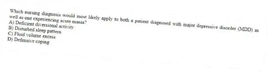 Which nursing diagnosis would most likely apply to both a patient diagnosed with major depressive disorder (MDD) as well as one experiencing acute mania?
A) Deficient diversional activity
B) Disturbed sleep pattern
C) Fluid volume excess
D) Defensive coping