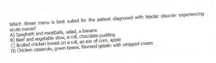 Which dinner menu is best suited for the patient diagnosed with bipolar disorder experiencing acute mania?
A) Spaghetti and meatballs, salad, a banana
B) Beef and vegetable stew, a roll, chocolate pudding
C) Broiled chicken breast on a roll, an ear of corn, apple
D) Chicken casserole, green beans, flavored gelatin with whipped cream