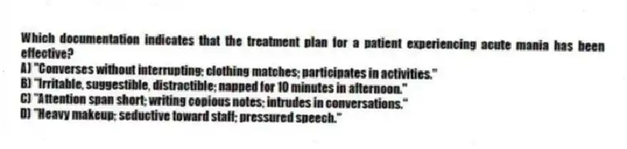 Which documentation indicates that the treatment plan for a patient experiencing acute mania has been effective?
A) "Converses without interrupting; clothing matches; participates in activities."
B) "Irritable, suggestible, distractible; napped for 10 minutes in afternoon."
C) "Attention span short; writing copious notes; intrudes in conversations."
D) "Heavy makeup; seductive toward staff; pressured speech."